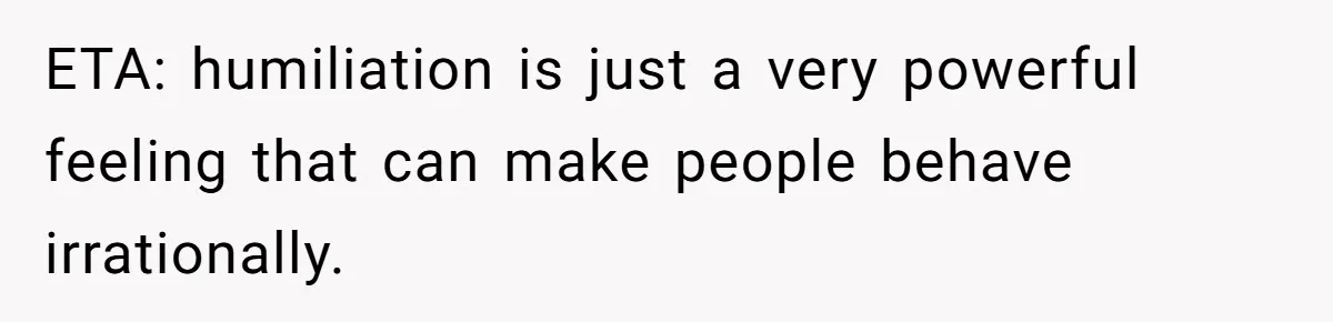 ETA: humiliation is just a very powerful feeling that can make people behave irrationally.
