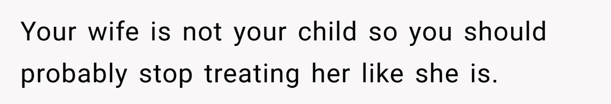 Your wife is not your child so you should probably stop treating her like she is.