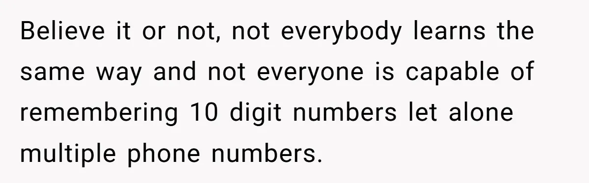 Believe it or not, not everybody learns the same way and not everyone is capable of remembering 10 digit numbers let alone multiple phone numbers.