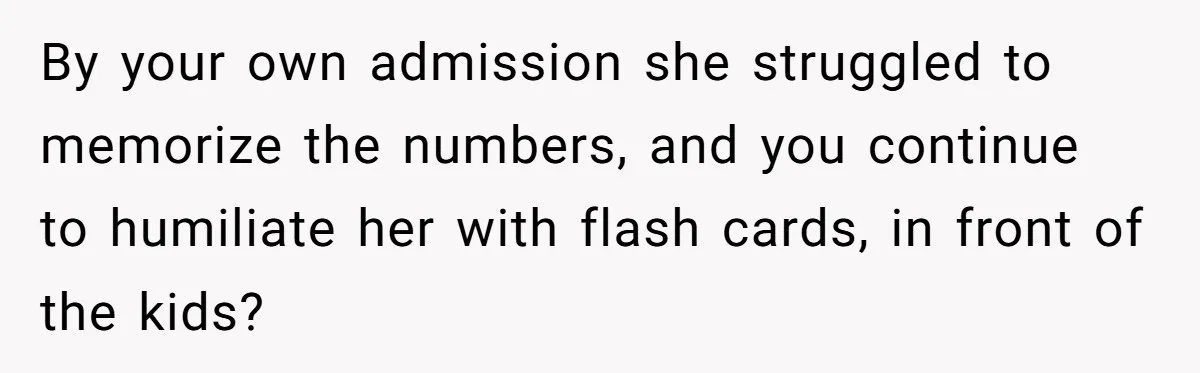 By your own admission she struggled to memorize the numbers, and you continue to humiliate her with flash cards, in front of the kids?