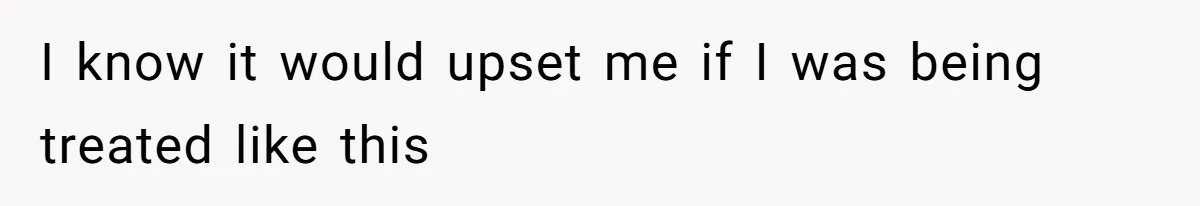 I know it would upset me if I was being treated like this