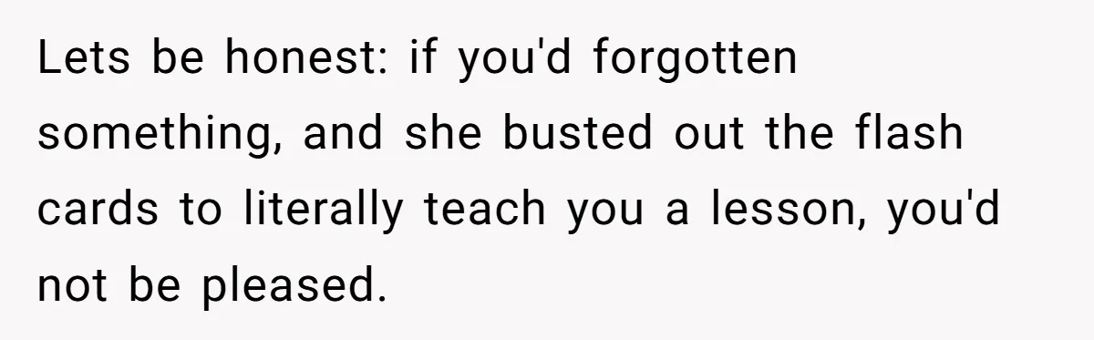 Lets be honest: if you'd forgotten something, and she busted out the flash cards to literally teach you a lesson, you'd not be pleased.