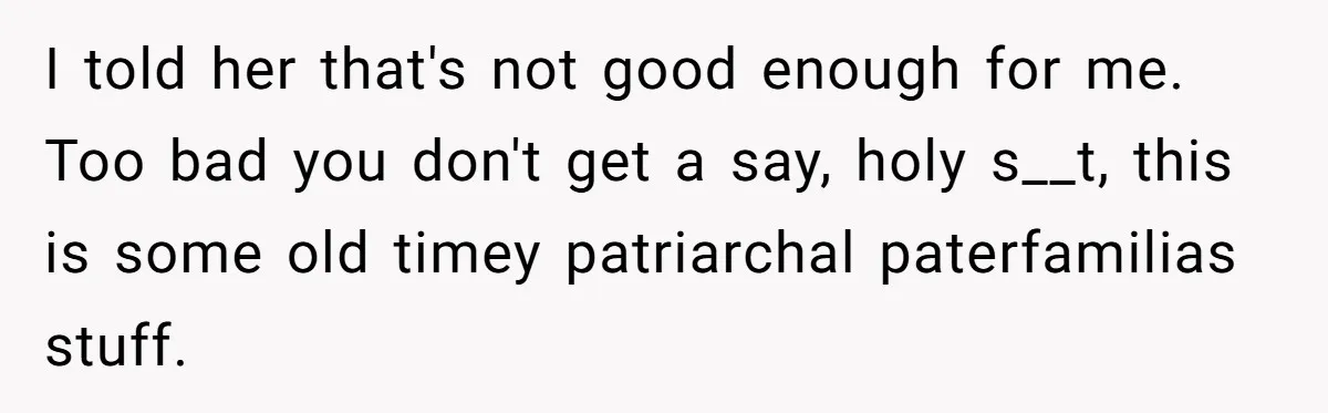 I told her that's not good enough for me. Too bad you don't get a say, holy s__t, this is some old timey patriarchal paterfamilias stuff.