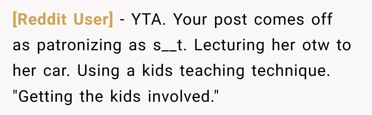 [Reddit User] − YTA. Your post comes off as patronizing as s__t. Lecturing her otw to her car. Using a kids teaching technique. "Getting the kids involved."