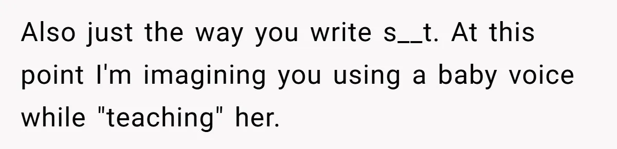 Also just the way you write s__t. At this point I'm imagining you using a baby voice while "teaching" her.