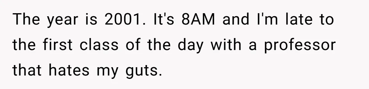 The year is 2001. It's 8AM and I'm late to the first class of the day with a professor that hates my guts.