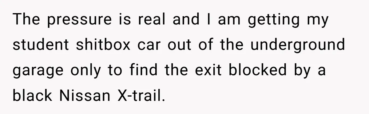 The pressure is real and I am getting my student shitbox car out of the underground garage only to find the exit blocked by a black Nissan X-trail.