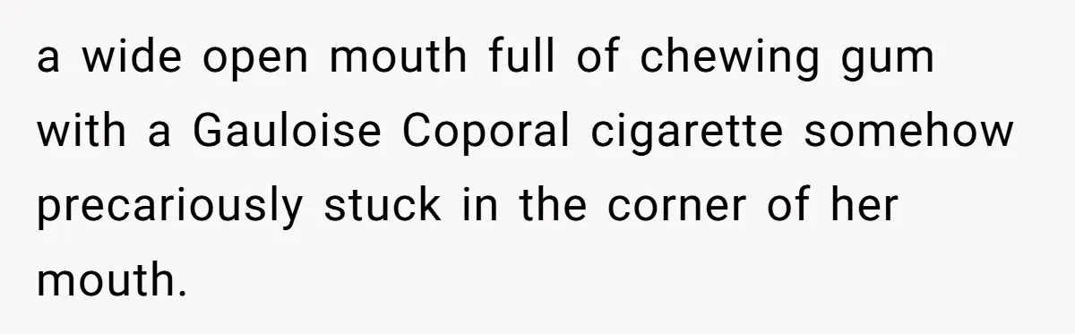 a wide open mouth full of chewing gum with a Gauloise Coporal cigarette somehow precariously stuck in the corner of her mouth.