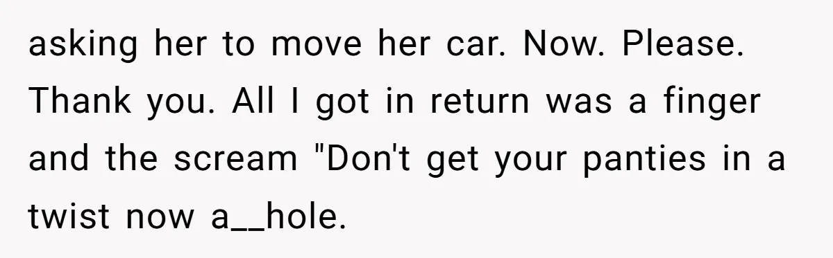 asking her to move her car. Now. Please. Thank you. All I got in return was a finger and the scream "Don't get your panties in a twist now a__hole.