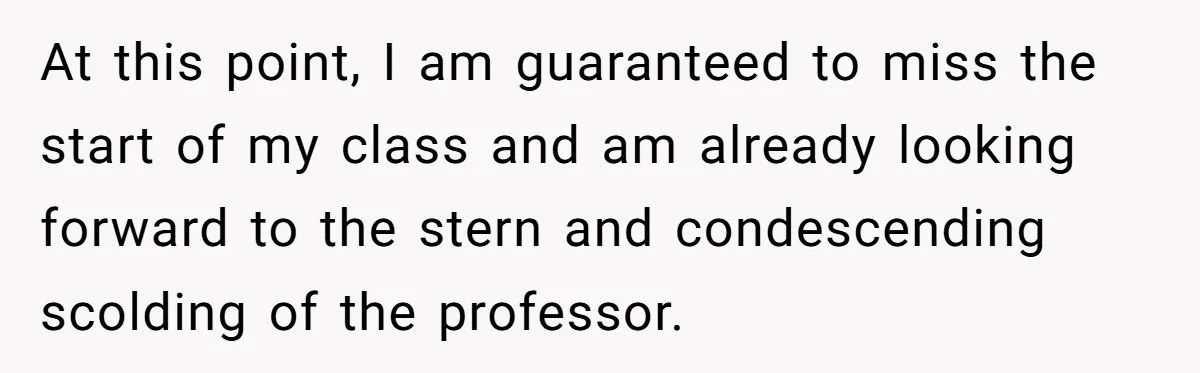At this point, I am guaranteed to miss the start of my class and am already looking forward to the stern and condescending scolding of the professor.