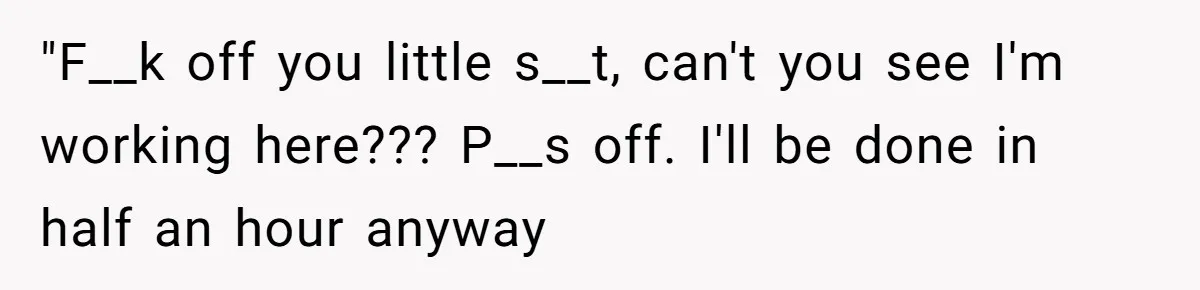 "F__k off you little s__t, can't you see I'm working here??? P__s off. I'll be done in half an hour anyway