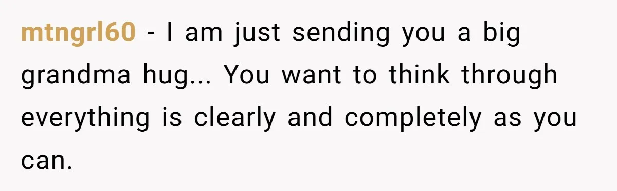 mtngrl60 − I am just sending you a big grandma hug... You want to think through everything is clearly and completely as you can.