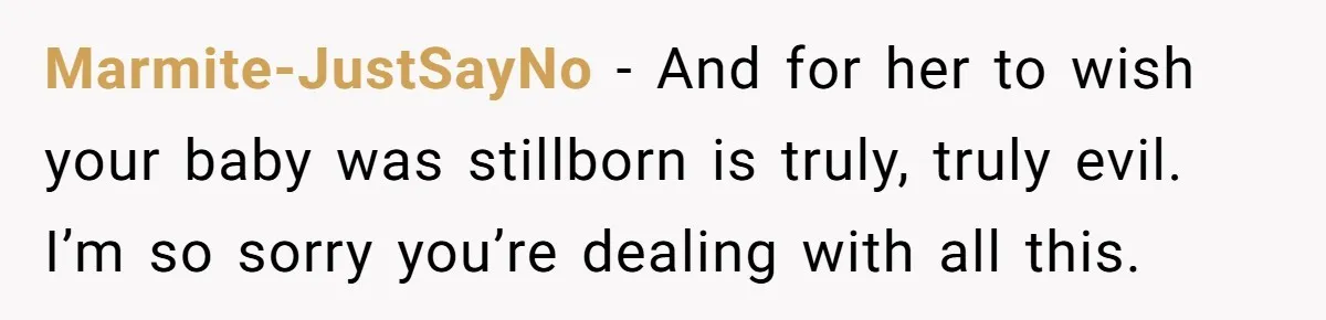 Marmite-JustSayNo − And for her to wish your baby was stillborn is truly, truly evil. I’m so sorry you’re dealing with all this.