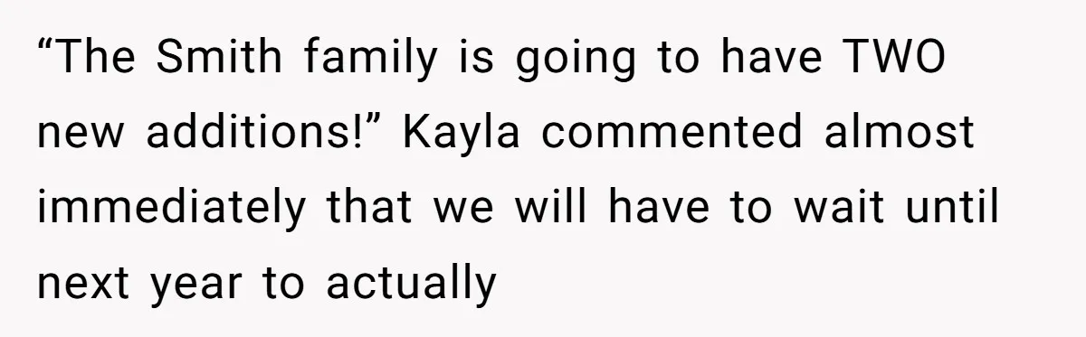 “The Smith family is going to have TWO new additions!” Kayla commented almost immediately that we will have to wait until next year to actually