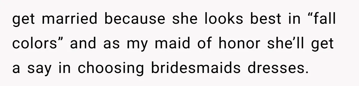 get married because she looks best in “fall colors” and as my maid of honor she’ll get a say in choosing bridesmaids dresses.