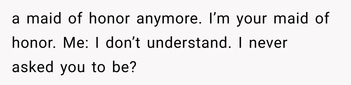 a maid of honor anymore. I’m your maid of honor. Me: I don’t understand. I never asked you to be?