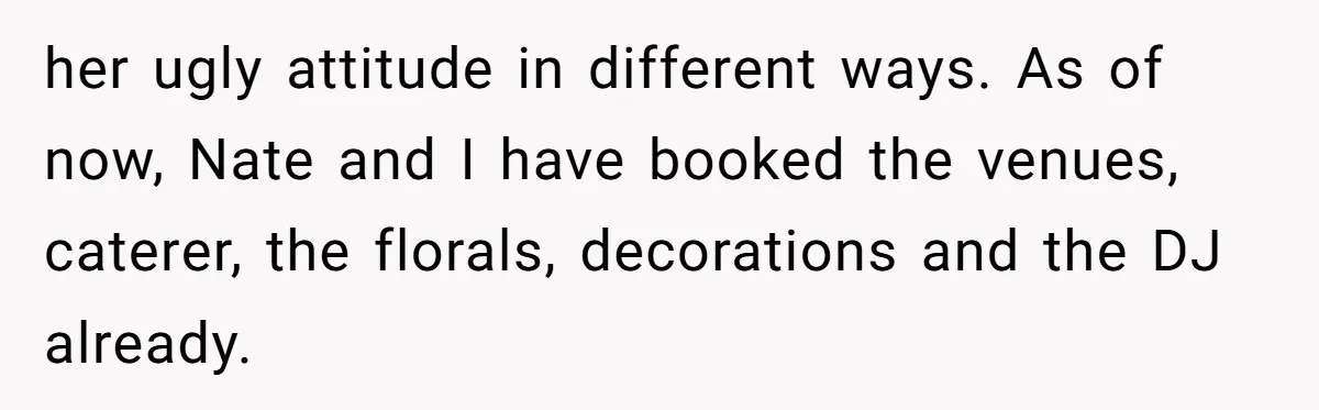 her ugly attitude in different ways. As of now, Nate and I have booked the venues, caterer, the florals, decorations and the DJ already.