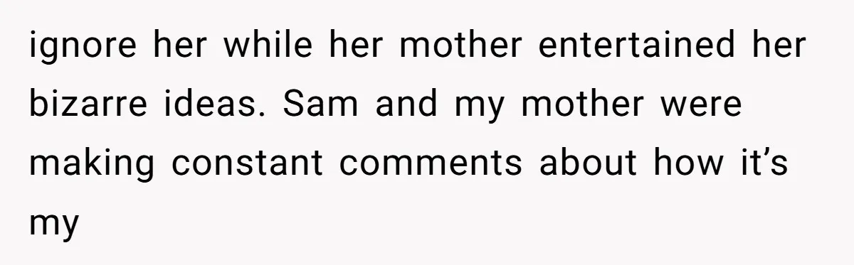 ignore her while her mother entertained her bizarre ideas. Sam and my mother were making constant comments about how it’s my
