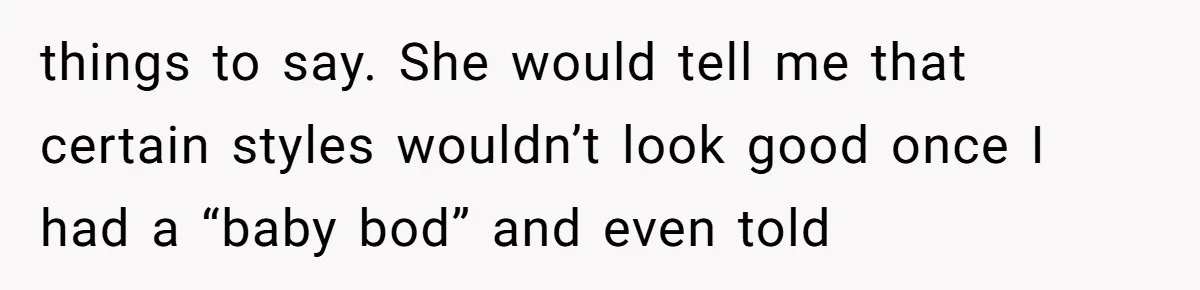 things to say. She would tell me that certain styles wouldn’t look good once I had a “baby bod” and even told