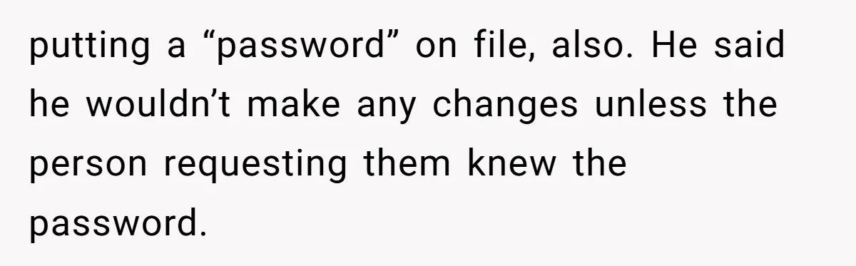 putting a “password” on file, also. He said he wouldn’t make any changes unless the person requesting them knew the password.
