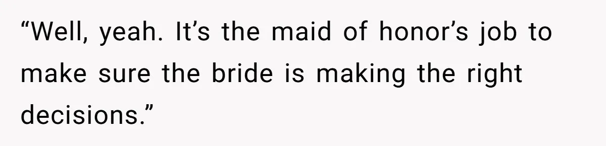 “Well, yeah. It’s the maid of honor’s job to make sure the bride is making the right decisions.”