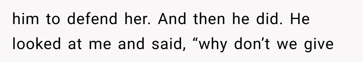 him to defend her. And then he did. He looked at me and said, “why don’t we give