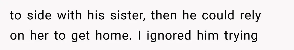 to side with his sister, then he could rely on her to get home. I ignored him trying