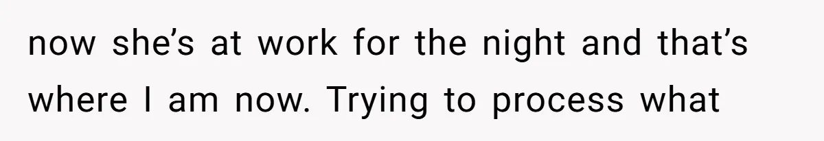 now she’s at work for the night and that’s where I am now. Trying to process what