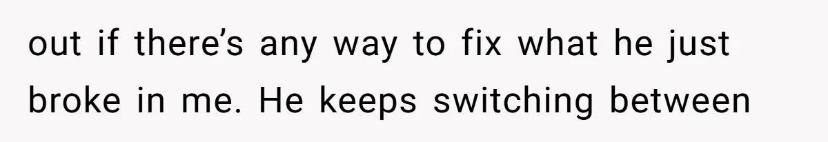 out if there’s any way to fix what he just broke in me. He keeps switching between