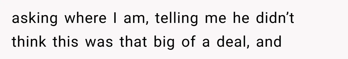 asking where I am, telling me he didn’t think this was that big of a deal, and