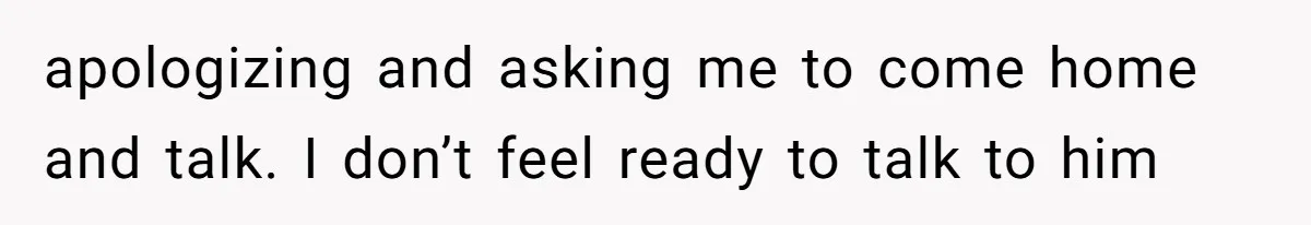 apologizing and asking me to come home and talk. I don’t feel ready to talk to him