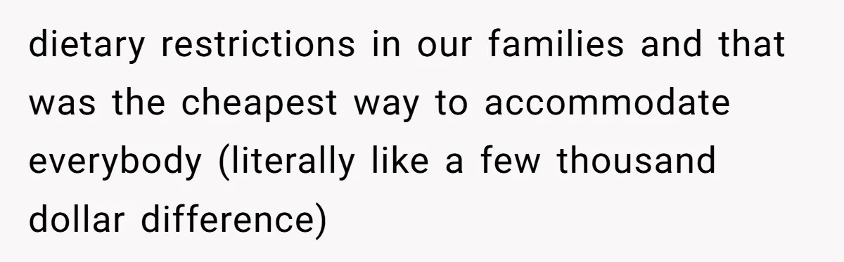 dietary restrictions in our families and that was the cheapest way to accommodate everybody (literally like a few thousand dollar difference)