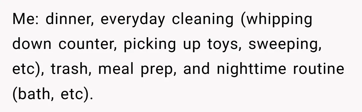 Stay-At-Home Dad Keeps Old Chore Chart, Wife Says Working Full Time Changes Everything Me: dinner, everyday cleaning (whipping down counter, picking up toys, sweeping, etc), trash, meal prep, and nighttime routine (bath, etc).