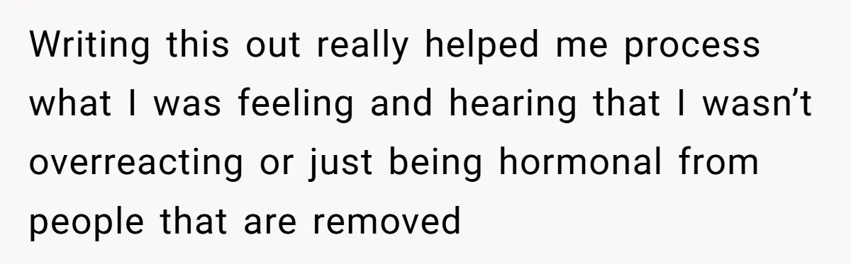 Writing this out really helped me process what I was feeling and hearing that I wasn’t overreacting or just being hormonal from people that are removed