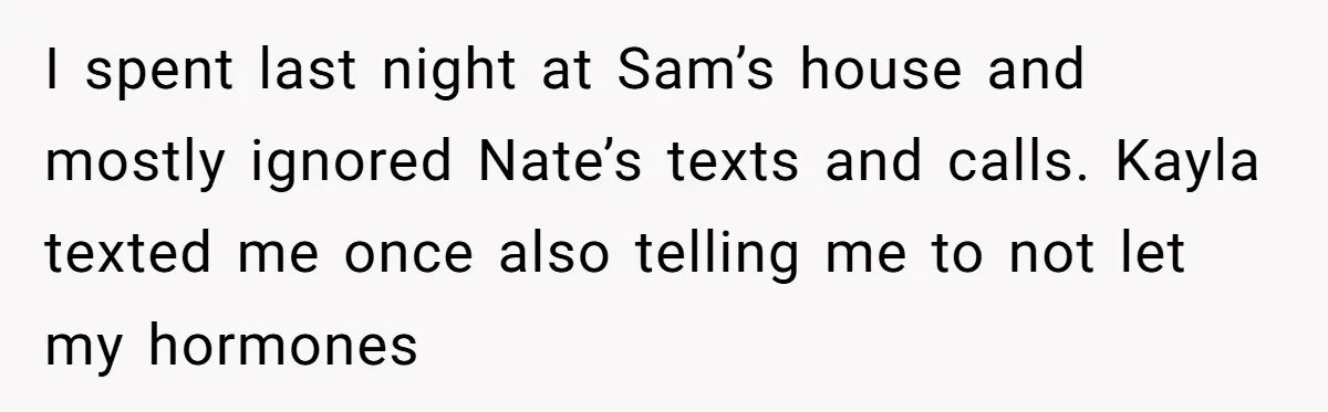 I spent last night at Sam’s house and mostly ignored Nate’s texts and calls. Kayla texted me once also telling me to not let my hormones