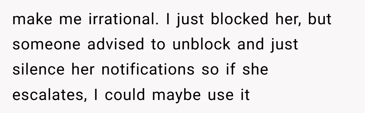 make me irrational. I just blocked her, but someone advised to unblock and just silence her notifications so if she escalates, I could maybe use it
