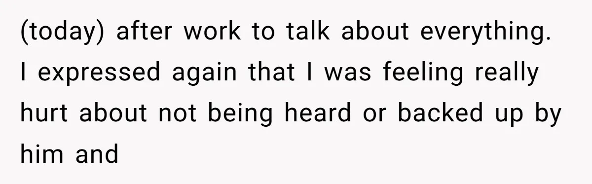 (today) after work to talk about everything. I expressed again that I was feeling really hurt about not being heard or backed up by him and