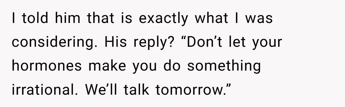 I told him that is exactly what I was considering. His reply? “Don’t let your hormones make you do something irrational. We’ll talk tomorrow.”