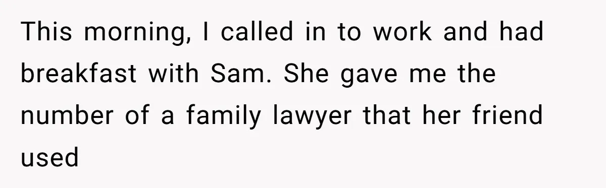 This morning, I called in to work and had breakfast with Sam. She gave me the number of a family lawyer that her friend used