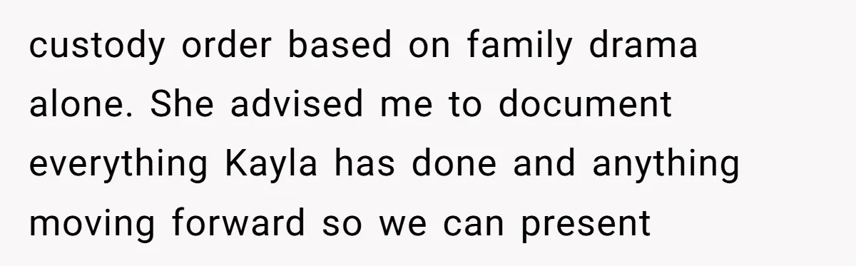 custody order based on family drama alone. She advised me to document everything Kayla has done and anything moving forward so we can present
