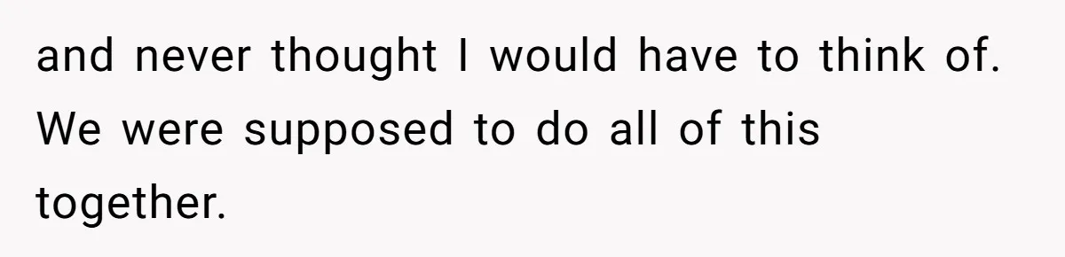 and never thought I would have to think of. We were supposed to do all of this together.
