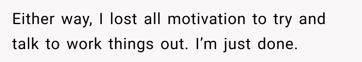 Either way, I lost all motivation to try and talk to work things out. I’m just done.