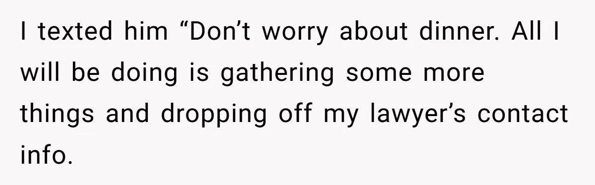 I texted him “Don’t worry about dinner. All I will be doing is gathering some more things and dropping off my lawyer’s contact info.