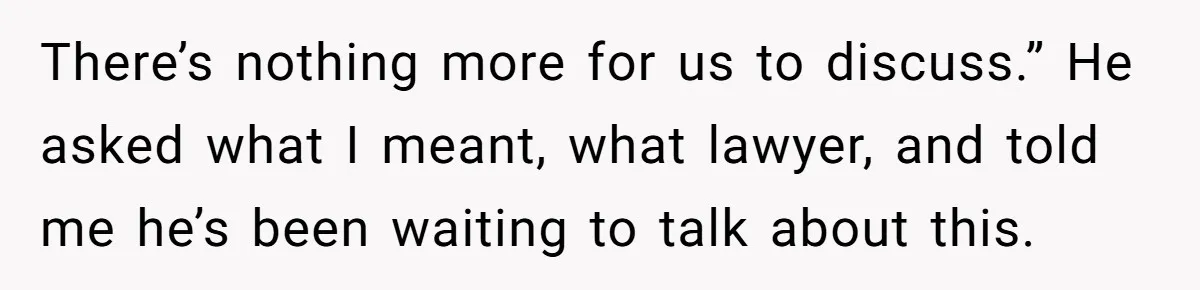 There’s nothing more for us to discuss.” He asked what I meant, what lawyer, and told me he’s been waiting to talk about this.