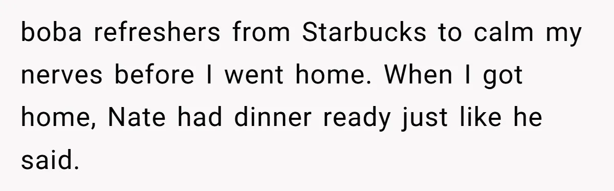 boba refreshers from Starbucks to calm my nerves before I went home. When I got home, Nate had dinner ready just like he said.