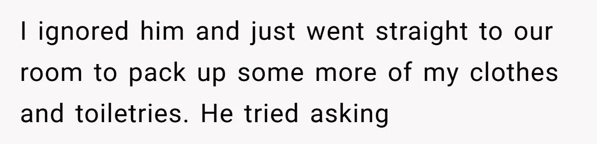 I ignored him and just went straight to our room to pack up some more of my clothes and toiletries. He tried asking