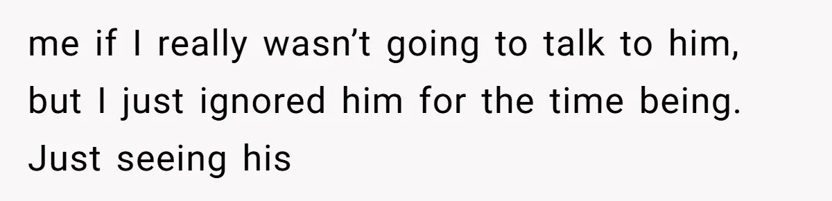 me if I really wasn’t going to talk to him, but I just ignored him for the time being. Just seeing his