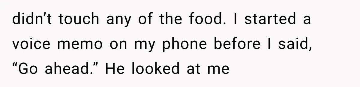 didn’t touch any of the food. I started a voice memo on my phone before I said, “Go ahead.” He looked at me