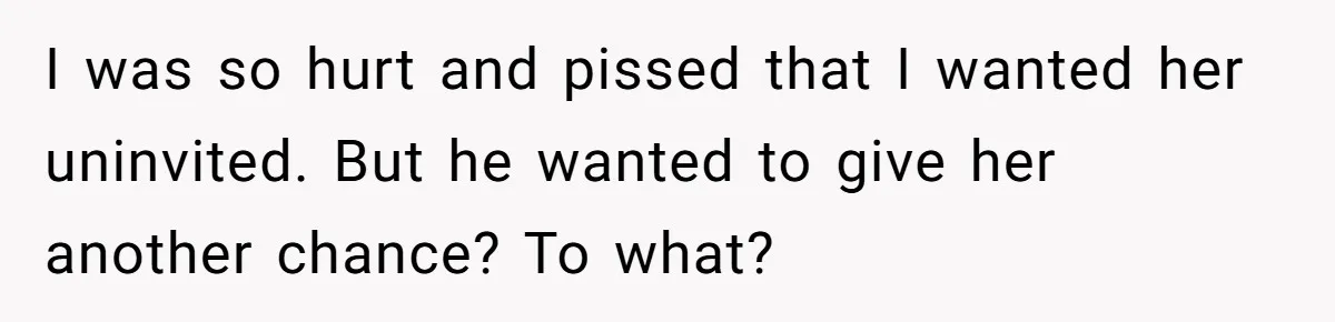 I was so hurt and pissed that I wanted her uninvited. But he wanted to give her another chance? To what?
