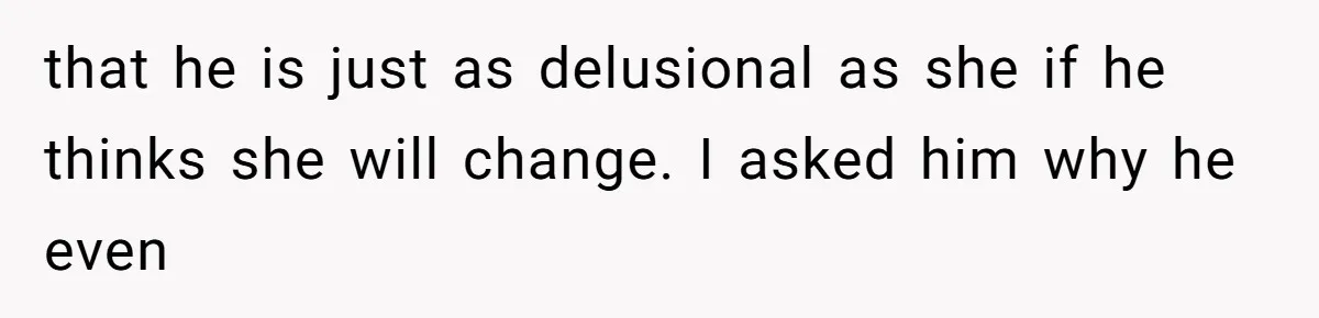 that he is just as delusional as she if he thinks she will change. I asked him why he even